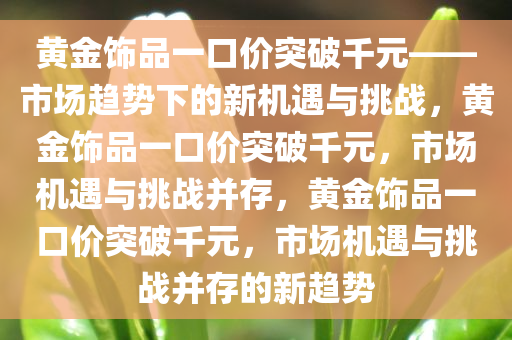 黄金饰品一口价突破千元——市场趋势下的新机遇与挑战，黄金饰品一口价突破千元，市场机遇与挑战并存，黄金饰品一口价突破千元，市场机遇与挑战并存的新趋势