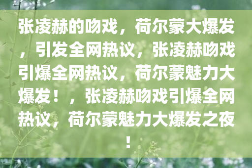 张凌赫的吻戏，荷尔蒙大爆发，引发全网热议，张凌赫吻戏引爆全网热议，荷尔蒙魅力大爆发！，张凌赫吻戏引爆全网热议，荷尔蒙魅力大爆发之夜！