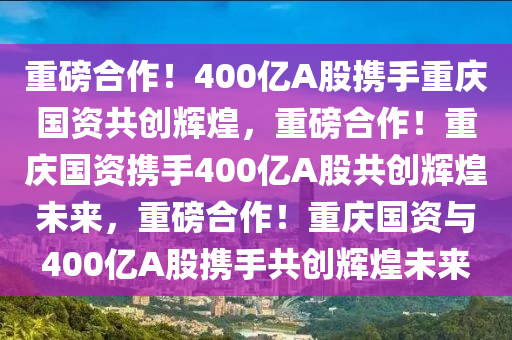 重磅合作！400亿A股携手重庆国资共创辉煌，重磅合作！重庆国资携手400亿A股共创辉煌未来，重磅合作！重庆国资与400亿A股携手共创辉煌未来