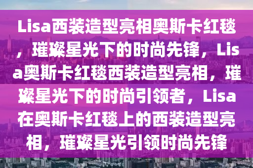 Lisa西装造型亮相奥斯卡红毯，璀璨星光下的时尚先锋，Lisa奥斯卡红毯西装造型亮相，璀璨星光下的时尚引领者，Lisa在奥斯卡红毯上的西装造型亮相，璀璨星光引领时尚先锋