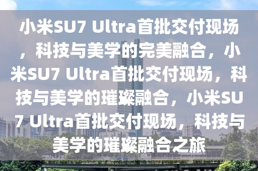 小米SU7 Ultra首批交付现场，科技与美学的完美融合，小米SU7 Ultra首批交付现场，科技与美学的璀璨融合，小米SU7 Ultra首批交付现场，科技与美学的璀璨融合之旅