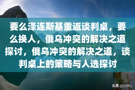 要么泽连斯基重返谈判桌，要么换人，俄乌冲突的解决之道探讨，俄乌冲突的解决之道，谈判桌上的策略与人选探讨