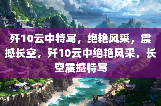 歼10云中特写，绝艳风采，震撼长空，歼10云中绝艳风采，长空震撼特写