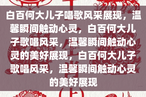 白百何大儿子唱歌风采展现，温馨瞬间触动心灵，白百何大儿子歌唱风采，温馨瞬间触动心灵的美好展现，白百何大儿子歌唱风采，温馨瞬间触动心灵的美好展现