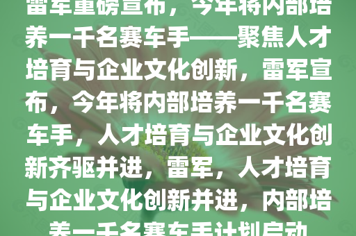 雷军重磅宣布，今年将内部培养一千名赛车手——聚焦人才培育与企业文化创新，雷军宣布，今年将内部培养一千名赛车手，人才培育与企业文化创新齐驱并进，雷军，人才培育与企业文化创新并进，内部培养一千名赛车手计划启动