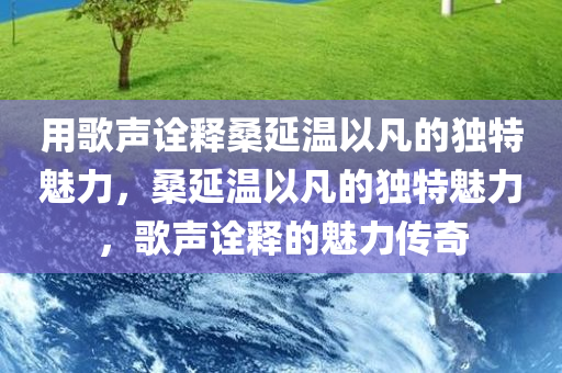 用歌声诠释桑延温以凡的独特魅力，桑延温以凡的独特魅力，歌声诠释的魅力传奇