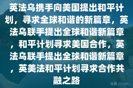 英法乌携手向美国提出和平计划，寻求全球和谐的新篇章，英法乌联手提出全球和谐新篇章，和平计划寻求美国合作，英法乌联手提出全球和谐新篇章，英美法和平计划寻求合作共融之路