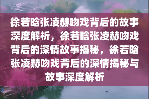 徐若晗张凌赫吻戏背后的故事深度解析，徐若晗张凌赫吻戏背后的深情故事揭秘，徐若晗张凌赫吻戏背后的深情揭秘与故事深度解析