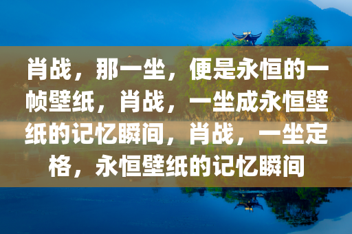 肖战，那一坐，便是永恒的一帧壁纸，肖战，一坐成永恒壁纸的记忆瞬间，肖战，一坐定格，永恒壁纸的记忆瞬间