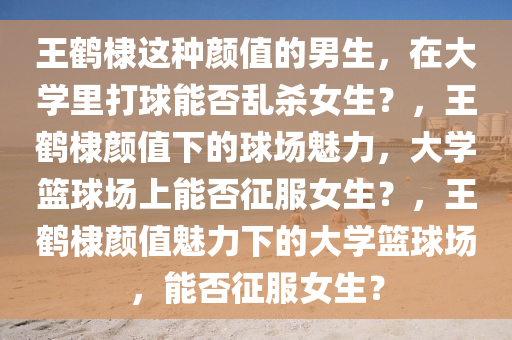 王鹤棣这种颜值的男生，在大学里打球能否乱杀女生？，王鹤棣颜值下的球场魅力，大学篮球场上能否征服女生？，王鹤棣颜值魅力下的大学篮球场，能否征服女生？