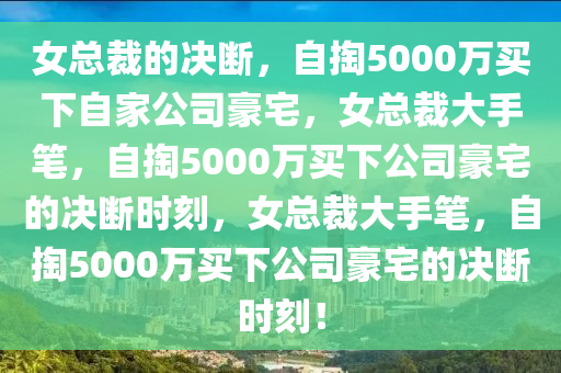 女总裁的决断，自掏5000万买下自家公司豪宅，女总裁大手笔，自掏5000万买下公司豪宅的决断时刻，女总裁大手笔，自掏5000万买下公司豪宅的决断时刻！