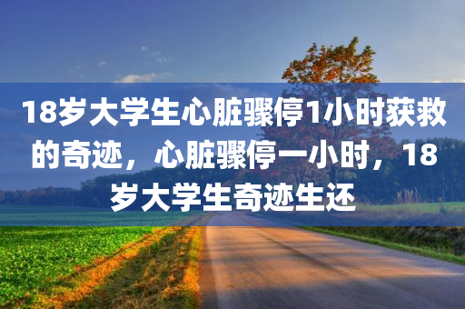 18岁大学生心脏骤停1小时获救的奇迹，心脏骤停一小时，18岁大学生奇迹生还