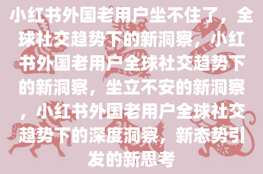 小红书外国老用户坐不住了，全球社交趋势下的新洞察，小红书外国老用户全球社交趋势下的新洞察，坐立不安的新洞察，小红书外国老用户全球社交趋势下的深度洞察，新态势引发的新思考