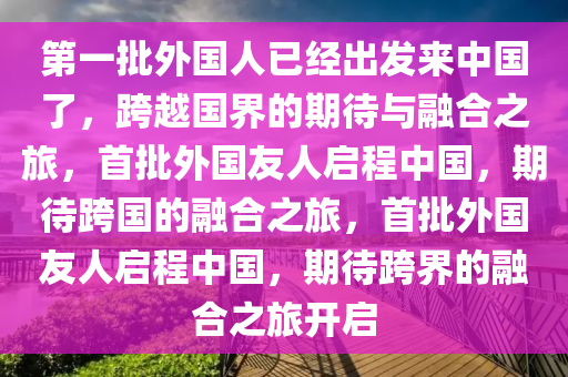 第一批外国人已经出发来中国了，跨越国界的期待与融合之旅，首批外国友人启程中国，期待跨国的融合之旅，首批外国友人启程中国，期待跨界的融合之旅开启