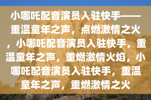 小哪吒配音演员入驻快手——重温童年之声，点燃激情之火，小哪吒配音演员入驻快手，重温童年之声，重燃激情火焰，小哪吒配音演员入驻快手，重温童年之声，重燃激情之火