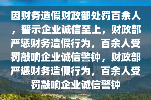 因财务造假财政部处罚百余人，警示企业诚信至上，财政部严惩财务造假行为，百余人受罚敲响企业诚信警钟，财政部严惩财务造假行为，百余人受罚敲响企业诚信警钟