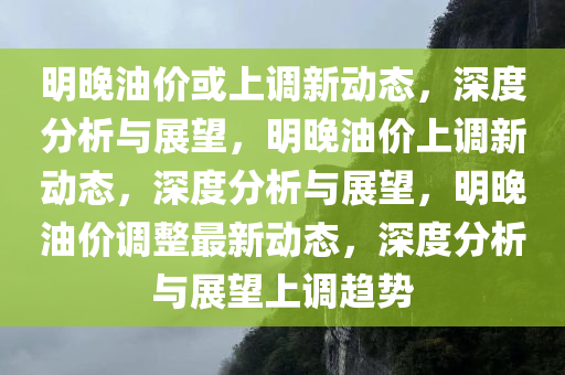 明晚油价或上调新动态，深度分析与展望，明晚油价上调新动态，深度分析与展望，明晚油价调整最新动态，深度分析与展望上调趋势