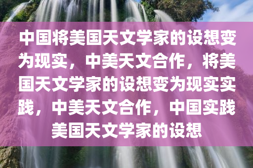 中国将美国天文学家的设想变为现实，中美天文合作，将美国天文学家的设想变为现实实践，中美天文合作，中国实践美国天文学家的设想