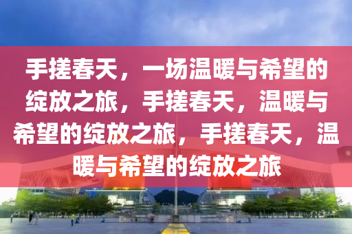 手搓春天，一场温暖与希望的绽放之旅，手搓春天，温暖与希望的绽放之旅，手搓春天，温暖与希望的绽放之旅