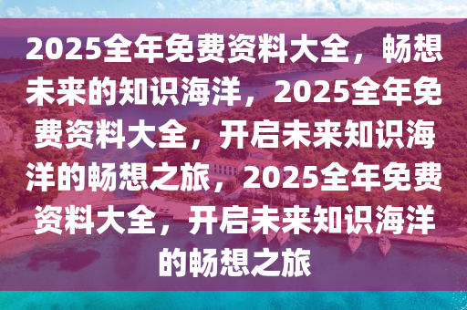 2025全年免费资料大全，畅想未来的知识海洋，2025全年免费资料大全，开启未来知识海洋的畅想之旅，2025全年免费资料大全，开启未来知识海洋的畅想之旅