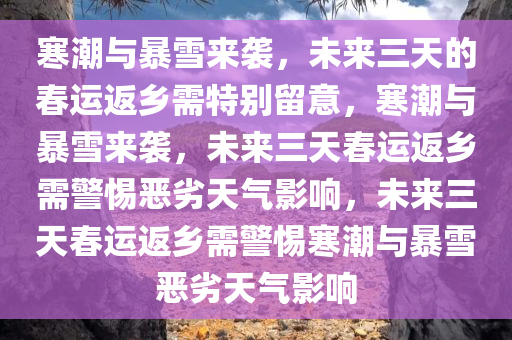 寒潮与暴雪来袭，未来三天的春运返乡需特别留意，寒潮与暴雪来袭，未来三天春运返乡需警惕恶劣天气影响，未来三天春运返乡需警惕寒潮与暴雪恶劣天气影响