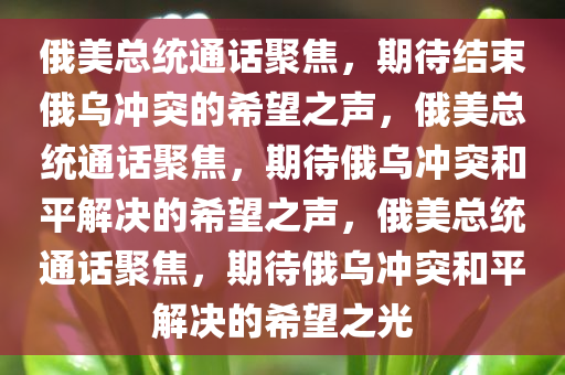 俄美总统通话聚焦，期待结束俄乌冲突的希望之声，俄美总统通话聚焦，期待俄乌冲突和平解决的希望之声，俄美总统通话聚焦，期待俄乌冲突和平解决的希望之光