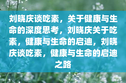 刘晓庆谈吃素，关于健康与生命的深度思考，刘晓庆关于吃素，健康与生命的启迪，刘晓庆谈吃素，健康与生命的启迪之路