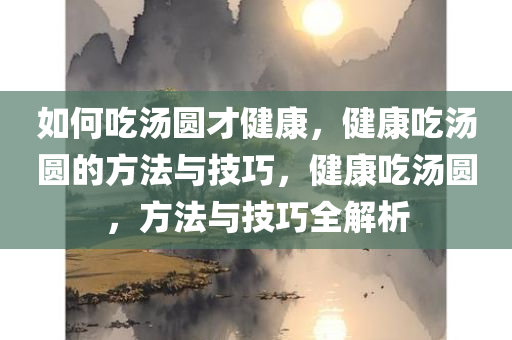 如何吃汤圆才健康，健康吃汤圆的方法与技巧，健康吃汤圆，方法与技巧全解析