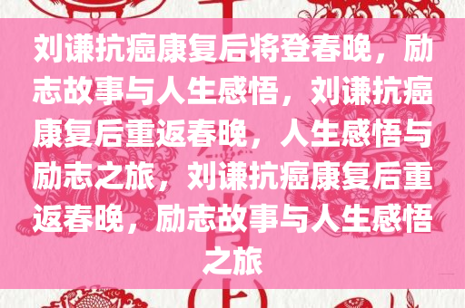 刘谦抗癌康复后将登春晚，励志故事与人生感悟，刘谦抗癌康复后重返春晚，人生感悟与励志之旅，刘谦抗癌康复后重返春晚，励志故事与人生感悟之旅