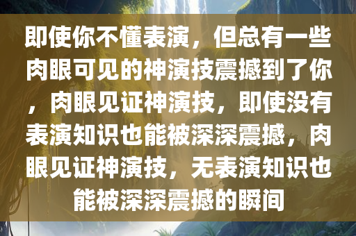 即使你不懂表演，但总有一些肉眼可见的神演技震撼到了你，肉眼见证神演技，即使没有表演知识也能被深深震撼，肉眼见证神演技，无表演知识也能被深深震撼的瞬间