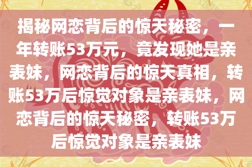 揭秘网恋背后的惊天秘密，一年转账53万元，竟发现她是亲表妹，网恋背后的惊天真相，转账53万后惊觉对象是亲表妹，网恋背后的惊天秘密，转账53万后惊觉对象是亲表妹