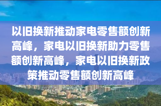 以旧换新推动家电零售额创新高峰，家电以旧换新助力零售额创新高峰，家电以旧换新政策推动零售额创新高峰