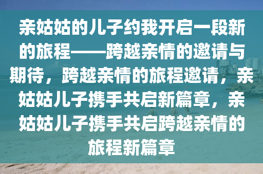 亲姑姑的儿子约我开启一段新的旅程——跨越亲情的邀请与期待，跨越亲情的旅程邀请，亲姑姑儿子携手共启新篇章，亲姑姑儿子携手共启跨越亲情的旅程新篇章