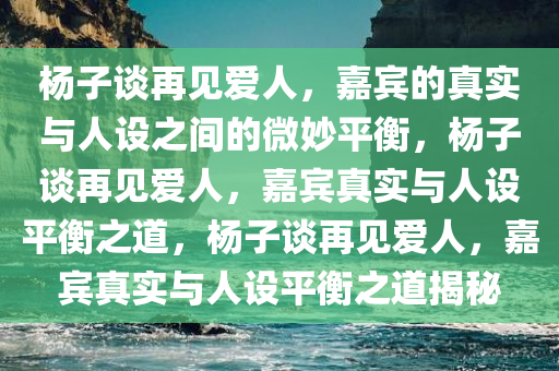 杨子谈再见爱人，嘉宾的真实与人设之间的微妙平衡，杨子谈再见爱人，嘉宾真实与人设平衡之道，杨子谈再见爱人，嘉宾真实与人设平衡之道揭秘