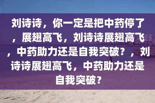 刘诗诗，你一定是把中药停了，展翅高飞，刘诗诗展翅高飞，中药助力还是自我突破？，刘诗诗展翅高飞，中药助力还是自我突破？