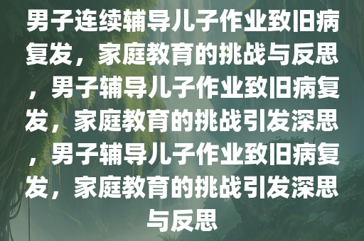 男子连续辅导儿子作业致旧病复发，家庭教育的挑战与反思，男子辅导儿子作业致旧病复发，家庭教育的挑战引发深思，男子辅导儿子作业致旧病复发，家庭教育的挑战引发深思与反思