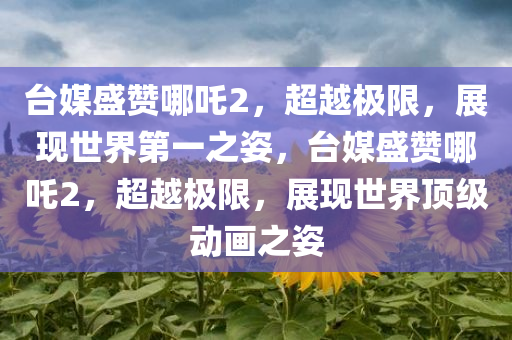 台媒盛赞哪吒2，超越极限，展现世界第一之姿，台媒盛赞哪吒2，超越极限，展现世界顶级动画之姿