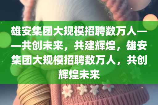 雄安集团大规模招聘数万人——共创未来，共建辉煌，雄安集团大规模招聘数万人，共创辉煌未来