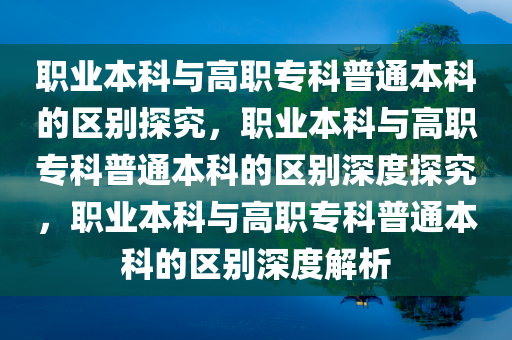 职业本科与高职专科普通本科的区别探究，职业本科与高职专科普通本科的区别深度探究，职业本科与高职专科普通本科的区别深度解析