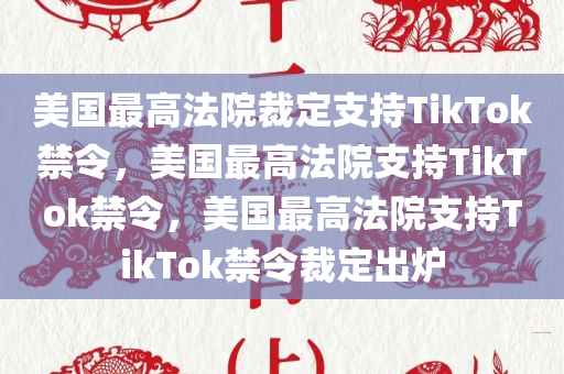 美国最高法院裁定支持TikTok禁令，美国最高法院支持TikTok禁令，美国最高法院支持TikTok禁令裁定出炉