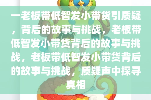 一老板带低智发小带货引质疑，背后的故事与挑战，老板带低智发小带货背后的故事与挑战，老板带低智发小带货背后的故事与挑战，质疑声中探寻真相