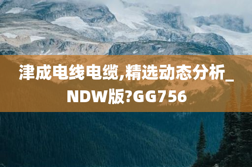 津成电线电缆,精选动态分析_NDW版?GG756