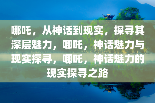 哪吒，从神话到现实，探寻其深层魅力，哪吒，神话魅力与现实探寻，哪吒，神话魅力的现实探寻之路