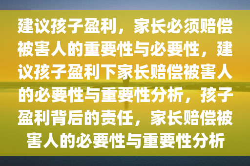 建议孩子盈利，家长必须赔偿被害人的重要性与必要性，建议孩子盈利下家长赔偿被害人的必要性与重要性分析，孩子盈利背后的责任，家长赔偿被害人的必要性与重要性分析