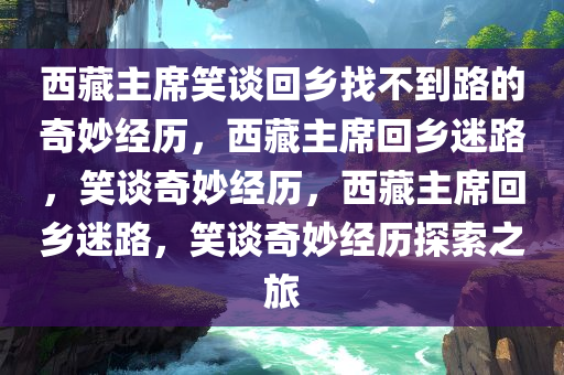 西藏主席笑谈回乡找不到路的奇妙经历，西藏主席回乡迷路，笑谈奇妙经历，西藏主席回乡迷路，笑谈奇妙经历探索之旅