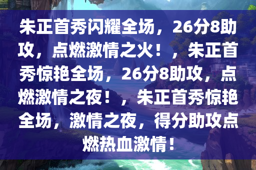 朱正首秀闪耀全场，26分8助攻，点燃激情之火！，朱正首秀惊艳全场，26分8助攻，点燃激情之夜！，朱正首秀惊艳全场，激情之夜，得分助攻点燃热血激情！