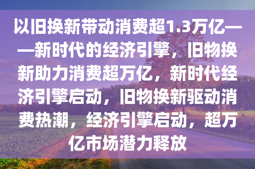 以旧换新带动消费超1.3万亿——新时代的经济引擎，旧物换新助力消费超万亿，新时代经济引擎启动，旧物换新驱动消费热潮，经济引擎启动，超万亿市场潜力释放