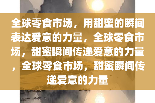 全球零食市场，用甜蜜的瞬间表达爱意的力量，全球零食市场，甜蜜瞬间传递爱意的力量，全球零食市场，甜蜜瞬间传递爱意的力量