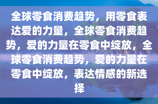 全球零食消费趋势，用零食表达爱的力量，全球零食消费趋势，爱的力量在零食中绽放，全球零食消费趋势，爱的力量在零食中绽放，表达情感的新选择