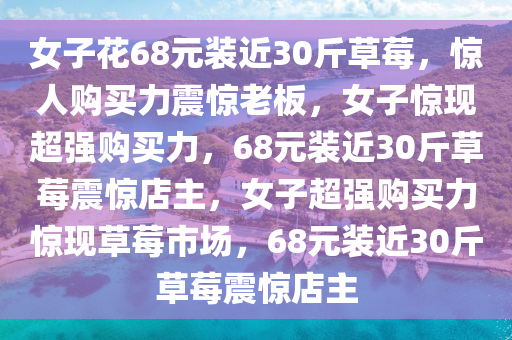 女子花68元装近30斤草莓，惊人购买力震惊老板，女子惊现超强购买力，68元装近30斤草莓震惊店主，女子超强购买力惊现草莓市场，68元装近30斤草莓震惊店主